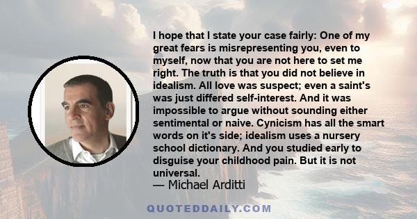 I hope that I state your case fairly: One of my great fears is misrepresenting you, even to myself, now that you are not here to set me right. The truth is that you did not believe in idealism. All love was suspect;