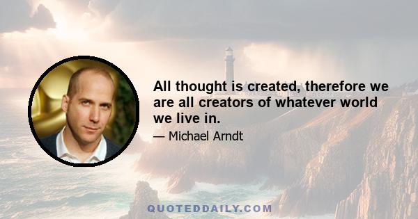 All thought is created, therefore we are all creators of whatever world we live in.