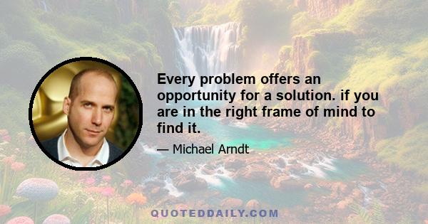 Every problem offers an opportunity for a solution. if you are in the right frame of mind to find it.