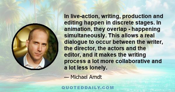 In live-action, writing, production and editing happen in discrete stages. In animation, they overlap - happening simultaneously. This allows a real dialogue to occur between the writer, the director, the actors and the 