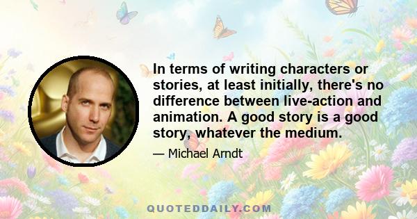 In terms of writing characters or stories, at least initially, there's no difference between live-action and animation. A good story is a good story, whatever the medium.