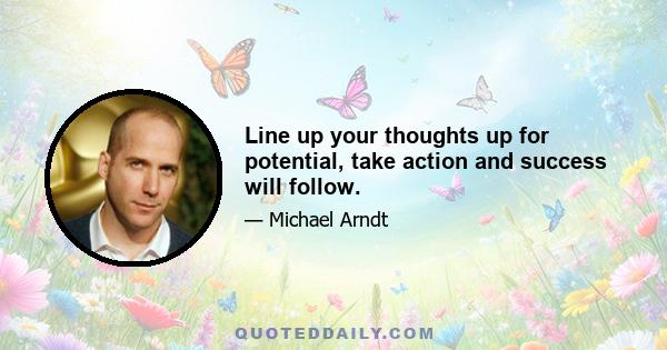 Line up your thoughts up for potential, take action and success will follow.