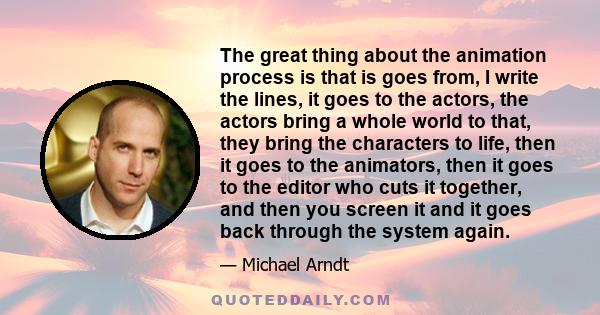 The great thing about the animation process is that is goes from, I write the lines, it goes to the actors, the actors bring a whole world to that, they bring the characters to life, then it goes to the animators, then