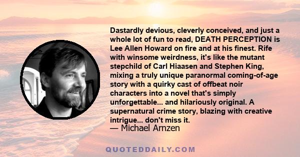 Dastardly devious, cleverly conceived, and just a whole lot of fun to read, DEATH PERCEPTION is Lee Allen Howard on fire and at his finest. Rife with winsome weirdness, it's like the mutant stepchild of Carl Hiaasen and 