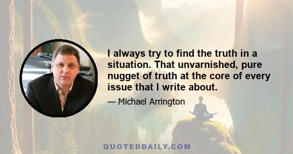 I always try to find the truth in a situation. That unvarnished, pure nugget of truth at the core of every issue that I write about.