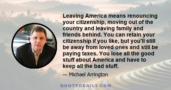 Leaving America means renouncing your citizenship, moving out of the country and leaving family and friends behind. You can retain your citizenship if you like, but you'll still be away from loved ones and still be