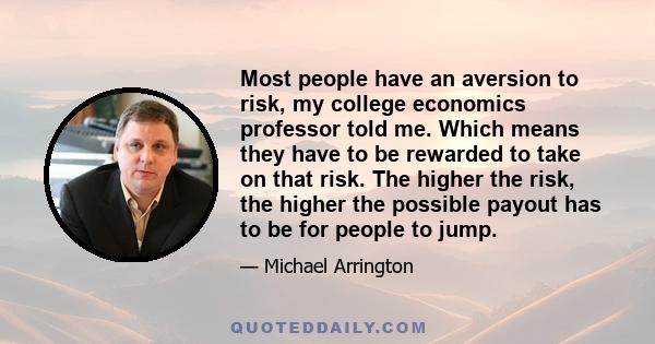 Most people have an aversion to risk, my college economics professor told me. Which means they have to be rewarded to take on that risk. The higher the risk, the higher the possible payout has to be for people to jump.