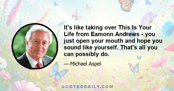 It's like taking over This Is Your Life from Eamonn Andrews - you just open your mouth and hope you sound like yourself. That's all you can possibly do.