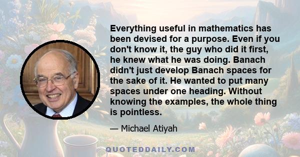 Everything useful in mathematics has been devised for a purpose. Even if you don't know it, the guy who did it first, he knew what he was doing. Banach didn't just develop Banach spaces for the sake of it. He wanted to