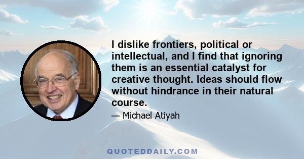 I dislike frontiers, political or intellectual, and I find that ignoring them is an essential catalyst for creative thought. Ideas should flow without hindrance in their natural course.