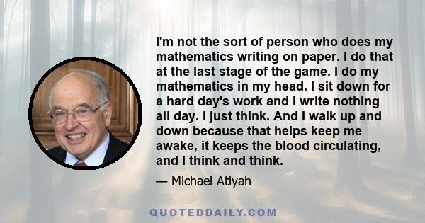 I'm not the sort of person who does my mathematics writing on paper. I do that at the last stage of the game. I do my mathematics in my head. I sit down for a hard day's work and I write nothing all day. I just think.