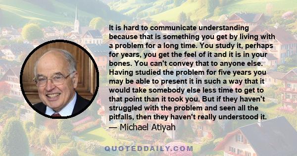 It is hard to communicate understanding because that is something you get by living with a problem for a long time. You study it, perhaps for years, you get the feel of it and it is in your bones. You can't convey that