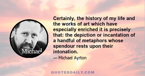 Certainly, the history of my life and the works of art which have especially enriched it is precisely that: the depiction or incantation of a handful of metaphors whose spendour rests upon their intonation.