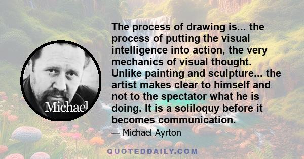 The process of drawing is... the process of putting the visual intelligence into action, the very mechanics of visual thought. Unlike painting and sculpture... the artist makes clear to himself and not to the spectator