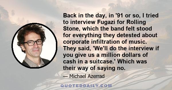 Back in the day, in '91 or so, I tried to interview Fugazi for Rolling Stone, which the band felt stood for everything they detested about corporate infiltration of music. They said, 'We'll do the interview if you give