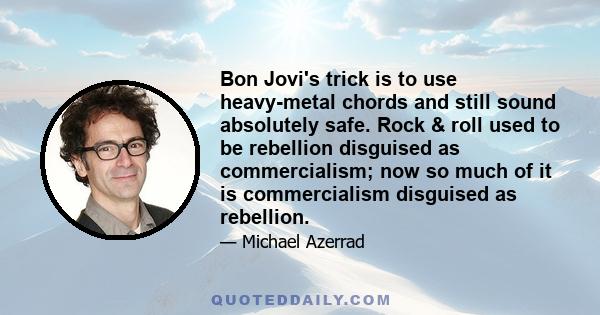 Bon Jovi's trick is to use heavy-metal chords and still sound absolutely safe. Rock & roll used to be rebellion disguised as commercialism; now so much of it is commercialism disguised as rebellion.