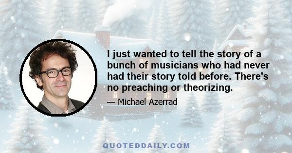 I just wanted to tell the story of a bunch of musicians who had never had their story told before. There's no preaching or theorizing.