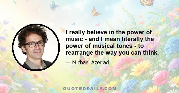 I really believe in the power of music - and I mean literally the power of musical tones - to rearrange the way you can think.