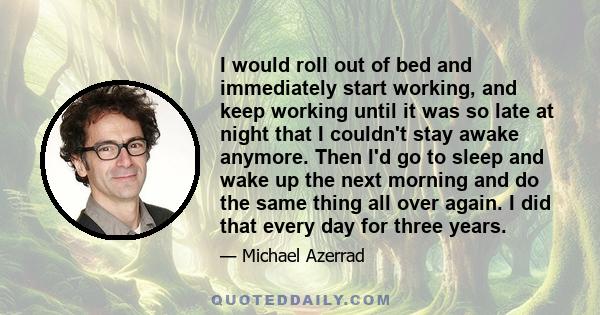 I would roll out of bed and immediately start working, and keep working until it was so late at night that I couldn't stay awake anymore. Then I'd go to sleep and wake up the next morning and do the same thing all over