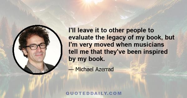 I'll leave it to other people to evaluate the legacy of my book, but I'm very moved when musicians tell me that they've been inspired by my book.