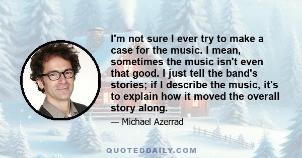 I'm not sure I ever try to make a case for the music. I mean, sometimes the music isn't even that good. I just tell the band's stories; if I describe the music, it's to explain how it moved the overall story along.