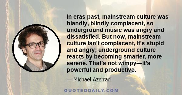 In eras past, mainstream culture was blandly, blindly complacent, so underground music was angry and dissatisfied. But now, mainstream culture isn’t complacent, it’s stupid and angry; underground culture reacts by