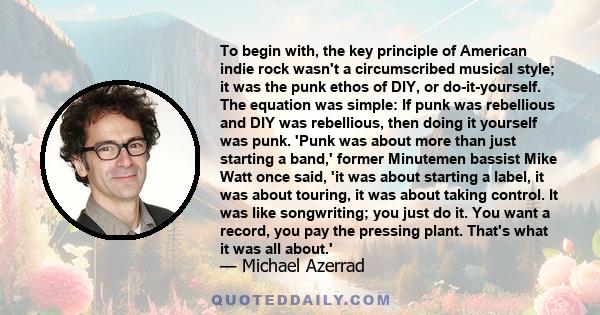 To begin with, the key principle of American indie rock wasn't a circumscribed musical style; it was the punk ethos of DIY, or do-it-yourself. The equation was simple: If punk was rebellious and DIY was rebellious, then 