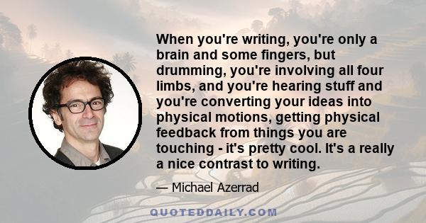 When you're writing, you're only a brain and some fingers, but drumming, you're involving all four limbs, and you're hearing stuff and you're converting your ideas into physical motions, getting physical feedback from