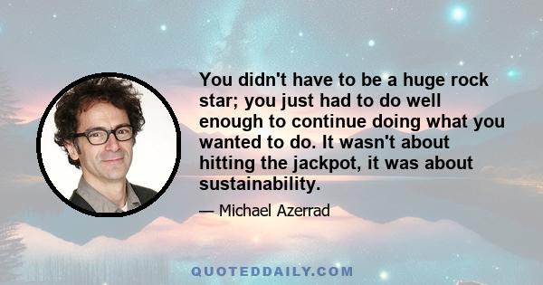 You didn't have to be a huge rock star; you just had to do well enough to continue doing what you wanted to do. It wasn't about hitting the jackpot, it was about sustainability.