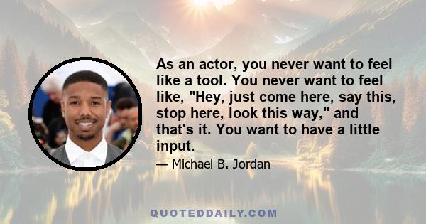 As an actor, you never want to feel like a tool. You never want to feel like, Hey, just come here, say this, stop here, look this way, and that's it. You want to have a little input.