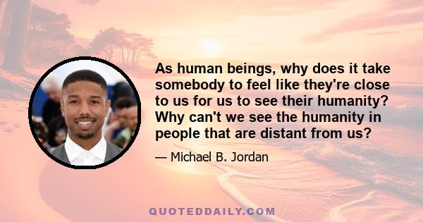 As human beings, why does it take somebody to feel like they're close to us for us to see their humanity? Why can't we see the humanity in people that are distant from us?