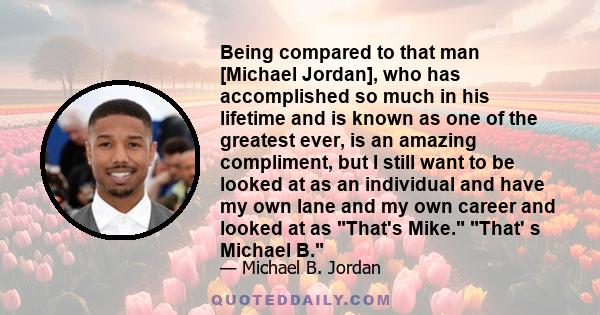 Being compared to that man [Michael Jordan], who has accomplished so much in his lifetime and is known as one of the greatest ever, is an amazing compliment, but I still want to be looked at as an individual and have my 