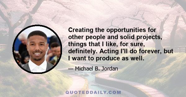 Creating the opportunities for other people and solid projects, things that I like, for sure, definitely. Acting I'll do forever, but I want to produce as well.