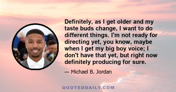 Definitely, as I get older and my taste buds change, I want to do different things. I'm not ready for directing yet, you know, maybe when I get my big boy voice; I don't have that yet, but right now definitely producing 