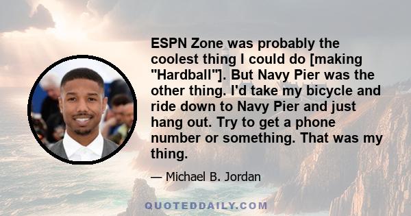 ESPN Zone was probably the coolest thing I could do [making Hardball]. But Navy Pier was the other thing. I'd take my bicycle and ride down to Navy Pier and just hang out. Try to get a phone number or something. That