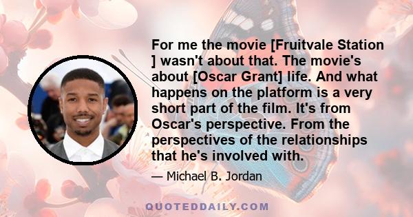 For me the movie [Fruitvale Station ] wasn't about that. The movie's about [Oscar Grant] life. And what happens on the platform is a very short part of the film. It's from Oscar's perspective. From the perspectives of