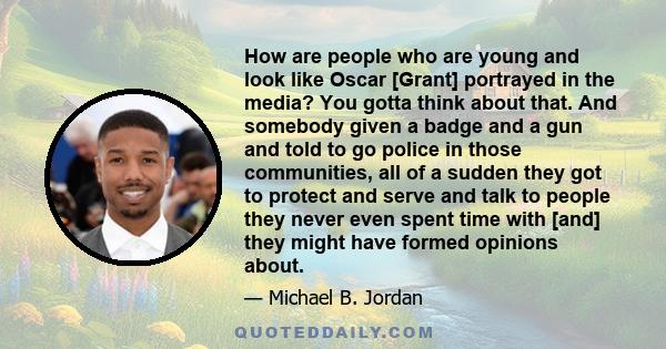 How are people who are young and look like Oscar [Grant] portrayed in the media? You gotta think about that. And somebody given a badge and a gun and told to go police in those communities, all of a sudden they got to