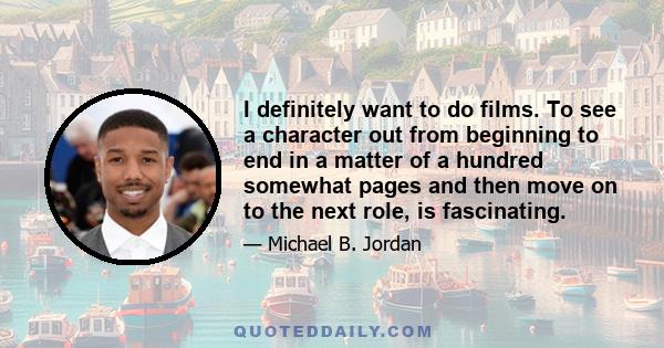 I definitely want to do films. To see a character out from beginning to end in a matter of a hundred somewhat pages and then move on to the next role, is fascinating.