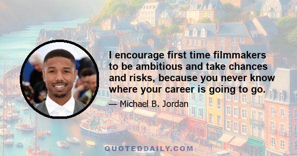 I encourage first time filmmakers to be ambitious and take chances and risks, because you never know where your career is going to go.