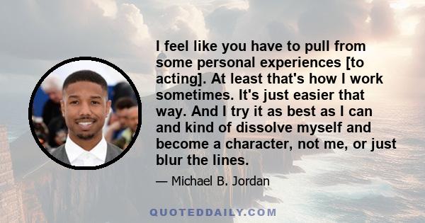 I feel like you have to pull from some personal experiences [to acting]. At least that's how I work sometimes. It's just easier that way. And I try it as best as I can and kind of dissolve myself and become a character, 