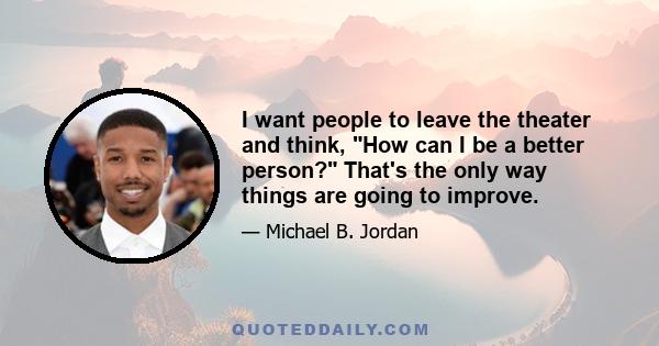 I want people to leave the theater and think, How can I be a better person? That's the only way things are going to improve.