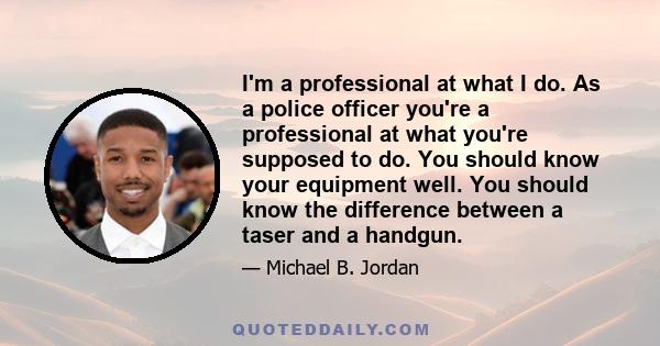 I'm a professional at what I do. As a police officer you're a professional at what you're supposed to do. You should know your equipment well. You should know the difference between a taser and a handgun.