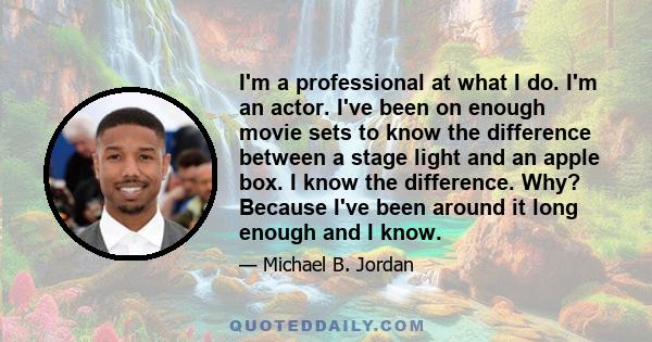 I'm a professional at what I do. I'm an actor. I've been on enough movie sets to know the difference between a stage light and an apple box. I know the difference. Why? Because I've been around it long enough and I know.