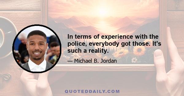 In terms of experience with the police, everybody got those. It's such a reality.