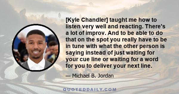 [Kyle Chandler] taught me how to listen very well and reacting. There's a lot of improv. And to be able to do that on the spot you really have to be in tune with what the other person is saying instead of just waiting