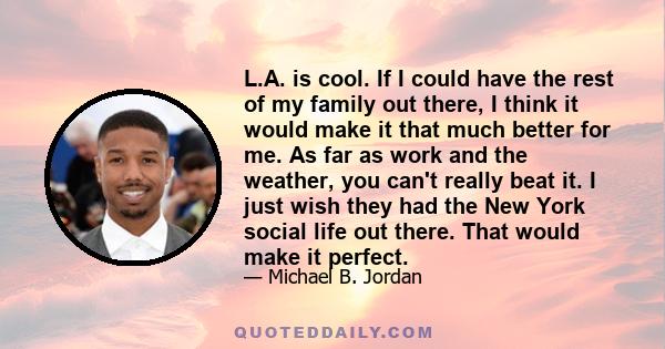 L.A. is cool. If I could have the rest of my family out there, I think it would make it that much better for me. As far as work and the weather, you can't really beat it. I just wish they had the New York social life