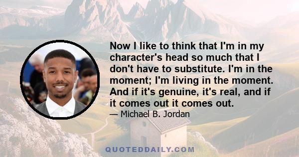 Now I like to think that I'm in my character's head so much that I don't have to substitute. I'm in the moment; I'm living in the moment. And if it's genuine, it's real, and if it comes out it comes out.