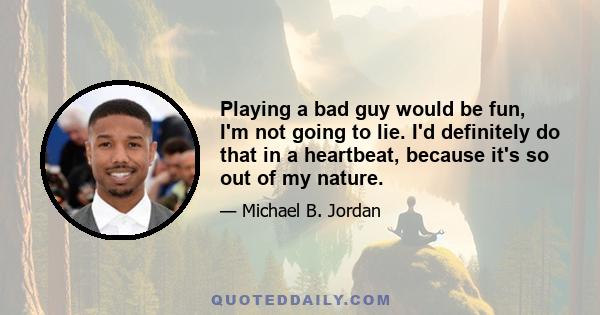 Playing a bad guy would be fun, I'm not going to lie. I'd definitely do that in a heartbeat, because it's so out of my nature.