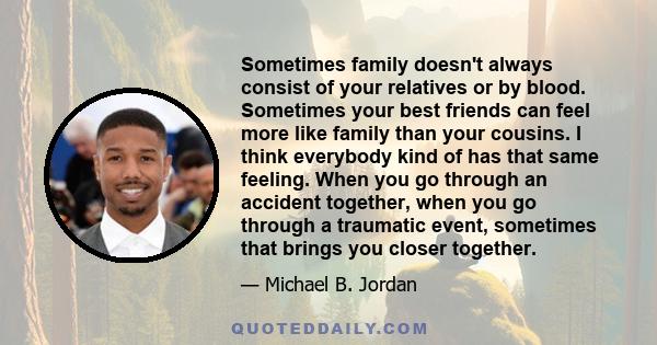 Sometimes family doesn't always consist of your relatives or by blood. Sometimes your best friends can feel more like family than your cousins. I think everybody kind of has that same feeling. When you go through an