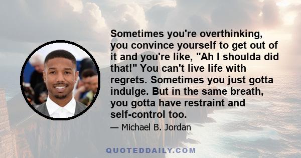 Sometimes you're overthinking, you convince yourself to get out of it and you're like, Ah I shoulda did that! You can't live life with regrets. Sometimes you just gotta indulge. But in the same breath, you gotta have